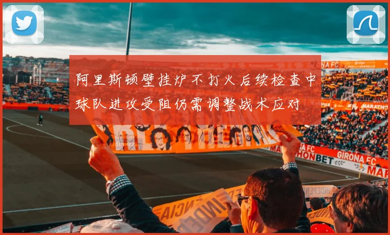 阿里斯顿壁挂炉不打火后续检查中球队进攻受阻仍需调整战术应对