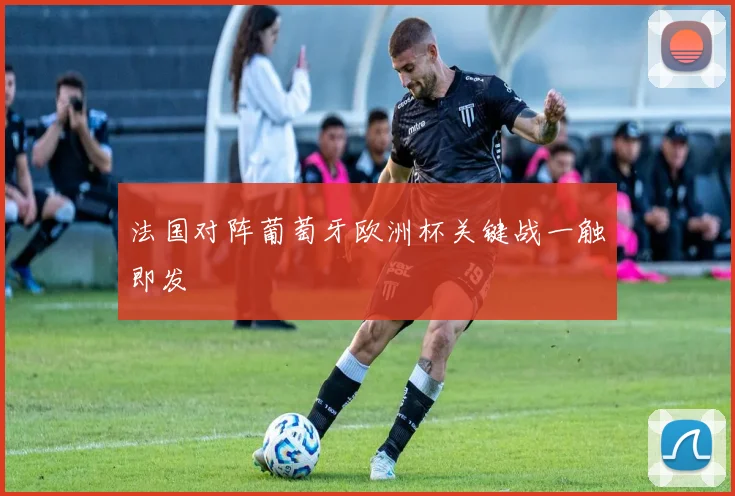 法国对阵葡萄牙欧洲杯关键战一触即发