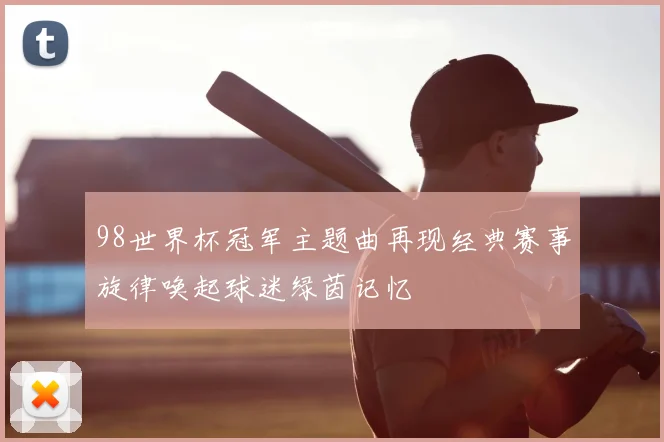 98世界杯冠军主题曲再现经典赛事旋律唤起球迷绿茵记忆