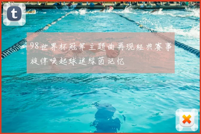 98世界杯冠军主题曲再现经典赛事旋律唤起球迷绿茵记忆