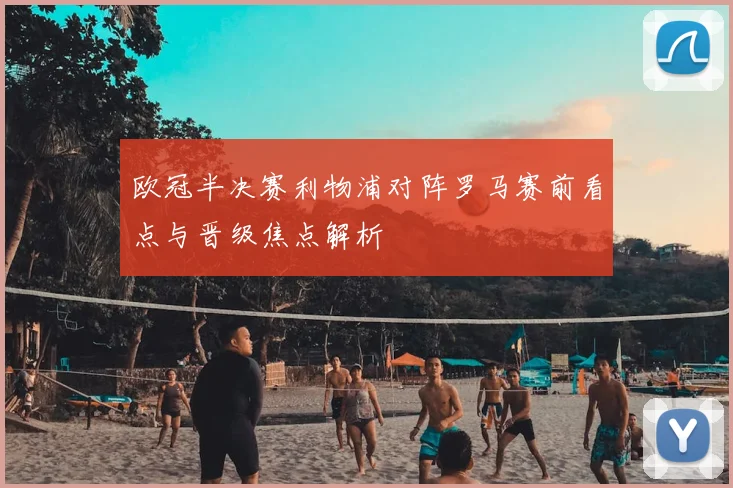 欧冠半决赛利物浦对阵罗马赛前看点与晋级焦点解析