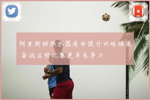 阿里斯顿热水器寿命提升训练强度 备战后续比赛更具竞争力