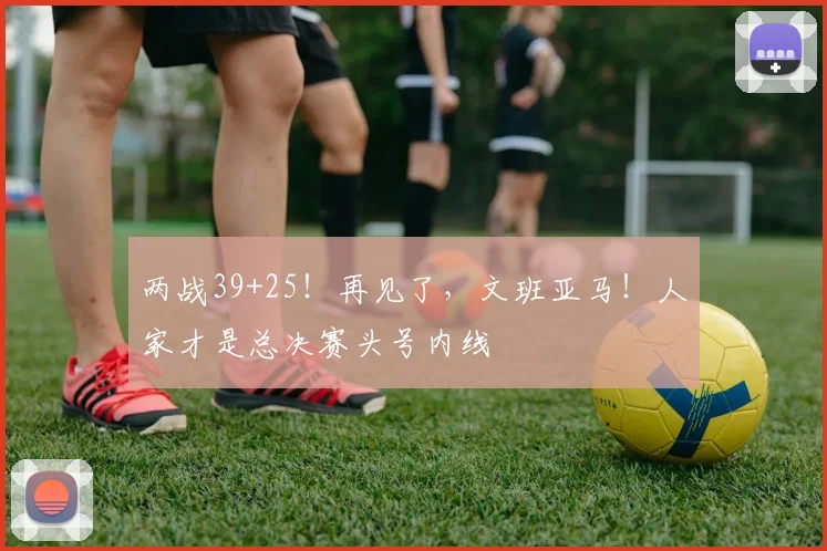 两战39+25!再见了,文班亚马!人家才是总决赛头号内线