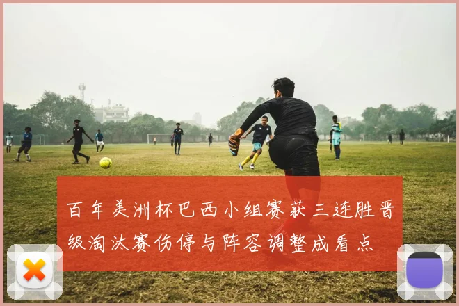 百年美洲杯巴西小组赛获三连胜晋级淘汰赛伤停与阵容调整成看点