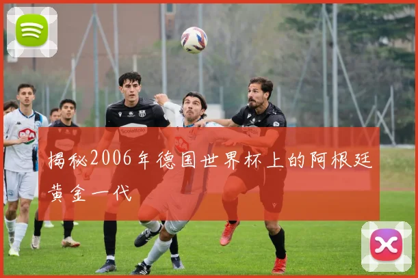 揭秘2006年德国世界杯上的阿根廷黄金一代