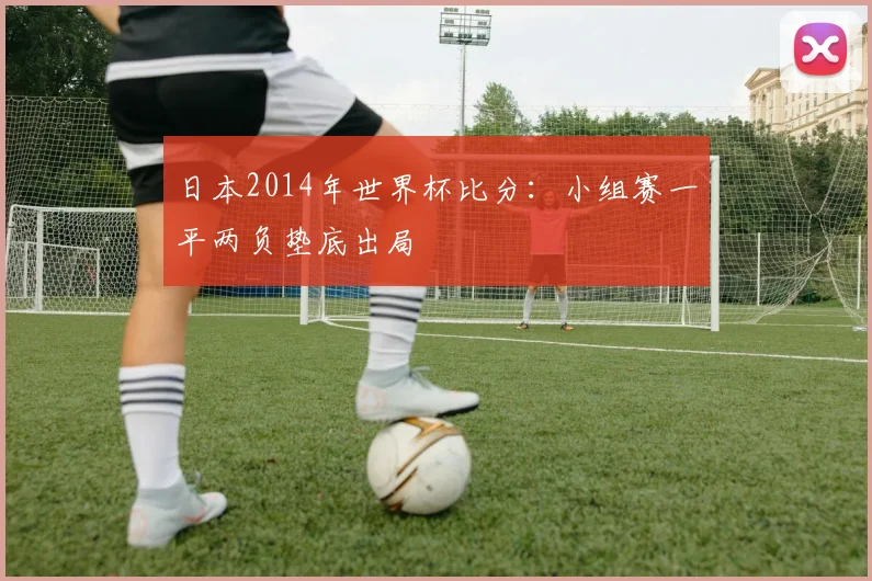 日本2014年世界杯比分：小组赛一平两负垫底出局