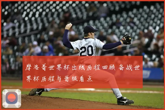 摩洛哥世界杯出线历程回顾 备战世界杯历程与晋级看点