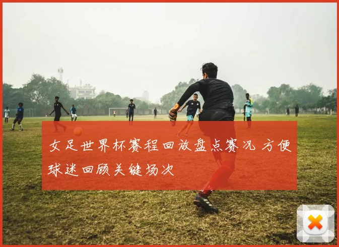 女足世界杯赛程回放盘点赛况 方便球迷回顾关键场次