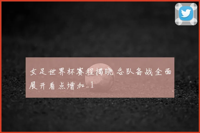 女足世界杯赛程揭晓 各队备战全面展开看点增加_1