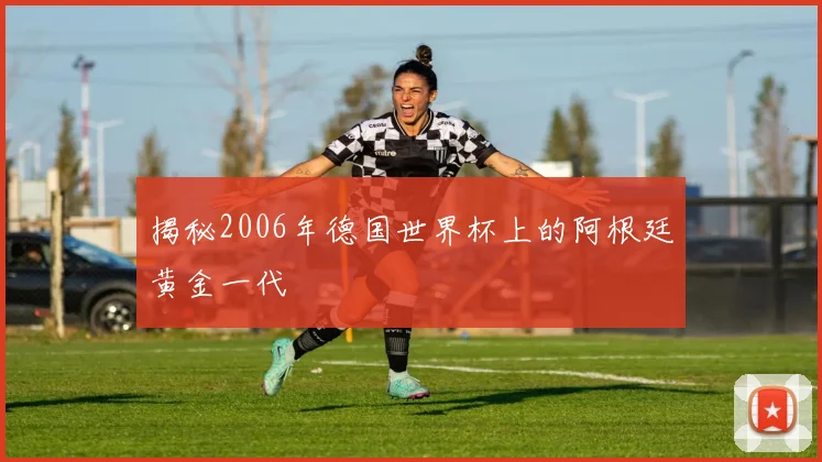 揭秘2006年德国世界杯上的阿根廷黄金一代