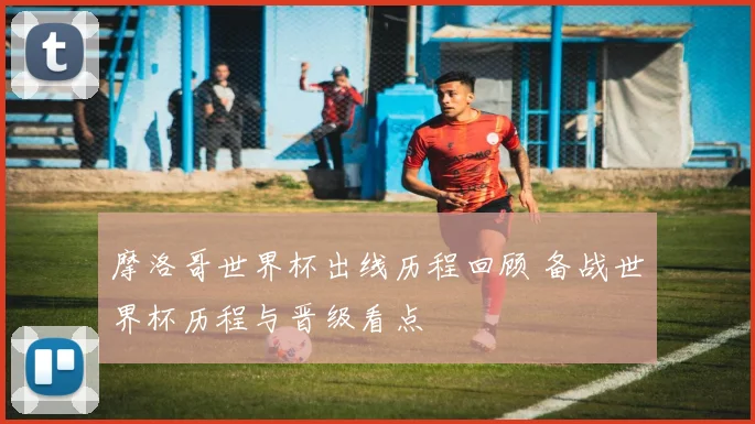 摩洛哥世界杯出线历程回顾 备战世界杯历程与晋级看点