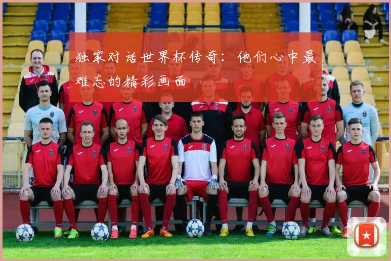 独家对话世界杯传奇：他们心中最难忘的精彩画面