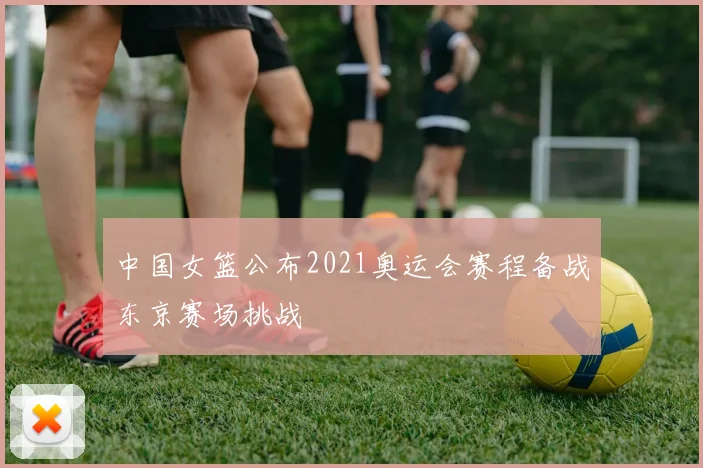 中国女篮公布2021奥运会赛程备战东京赛场挑战