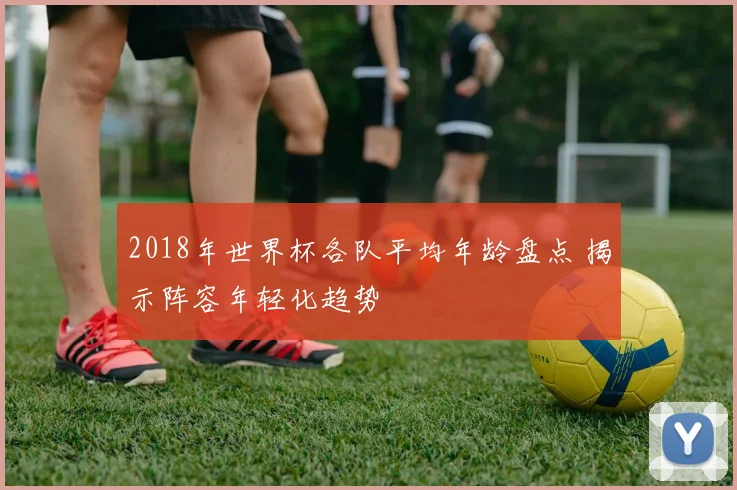 2018年世界杯各队平均年龄盘点 揭示阵容年轻化趋势