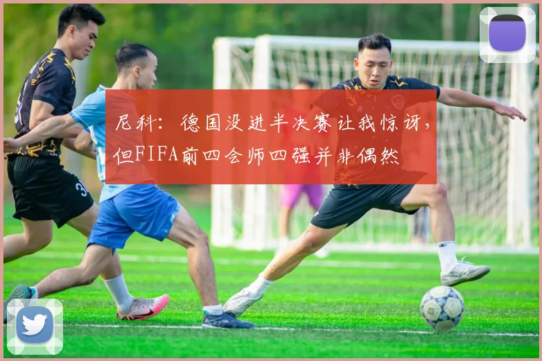 尼科：德国没进半决赛让我惊讶，但FIFA前四会师四强并非偶然
