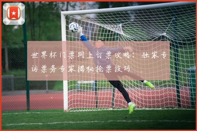世界杯门票网上订票攻略：独家专访票务专家揭秘抢票技巧
