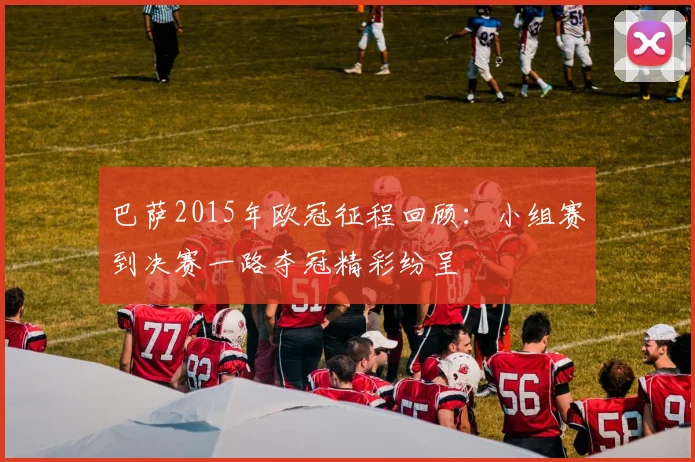 巴萨2015年欧冠征程回顾：小组赛到决赛一路夺冠精彩纷呈