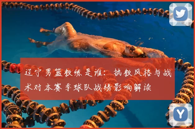 辽宁男篮教练是谁：执教风格与战术对本赛季球队战绩影响解读