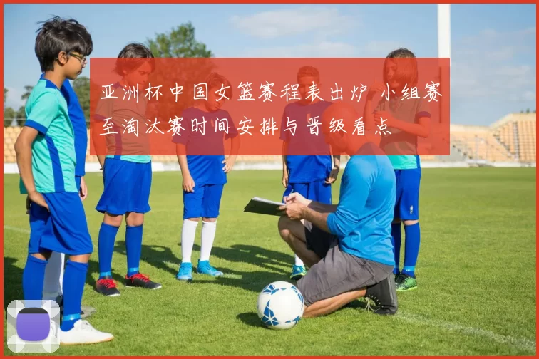 亚洲杯中国女篮赛程表出炉 小组赛至淘汰赛时间安排与晋级看点