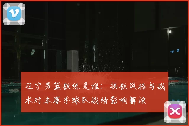 辽宁男篮教练是谁:执教风格与战术对本赛季球队战绩影响解读