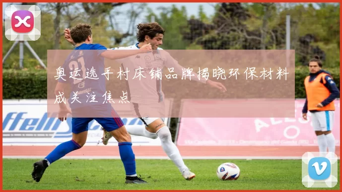 奥运选手村床铺品牌揭晓环保材料成关注焦点