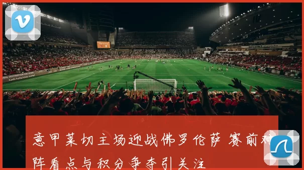 意甲莱切主场迎战佛罗伦萨 赛前对阵看点与积分争夺引关注