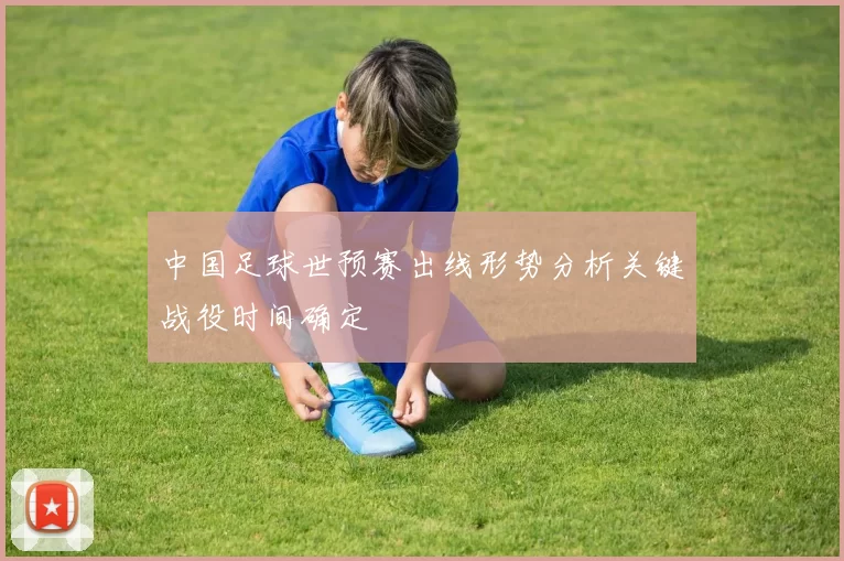 中国足球世预赛出线形势分析关键战役时间确定