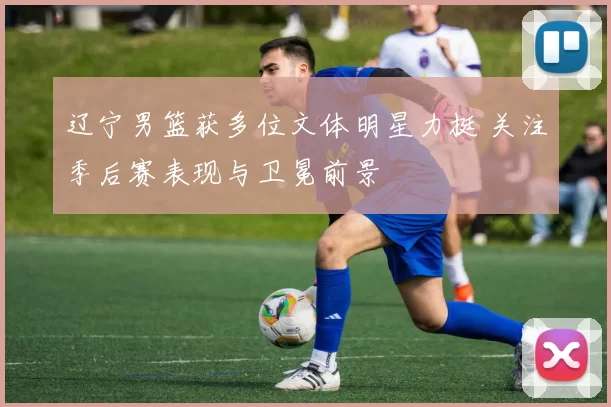 辽宁男篮获多位文体明星力挺 关注季后赛表现与卫冕前景