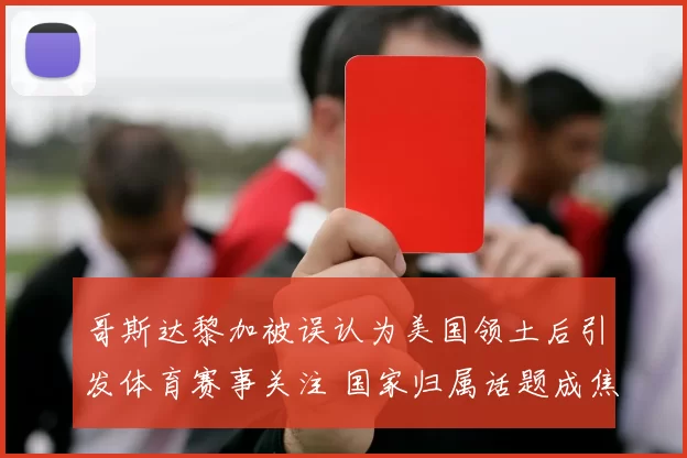 哥斯达黎加被误认为美国领土后引发体育赛事关注 国家归属话题成焦点