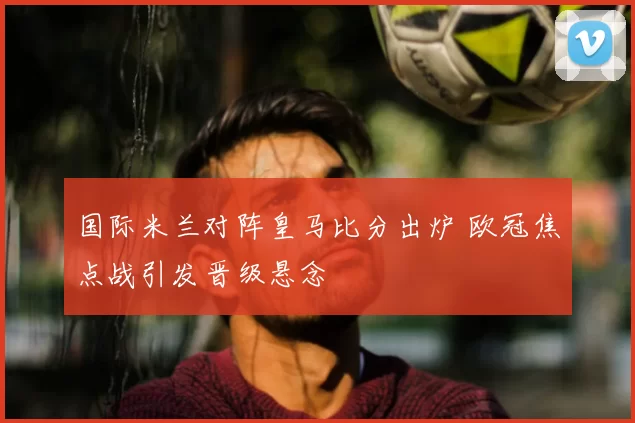 国际米兰对阵皇马比分出炉 欧冠焦点战引发晋级悬念