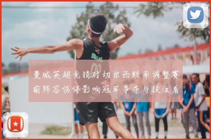 曼城英超竞猜对切尔西赔率调整赛前阵容伤停影响冠军争夺与投注看点