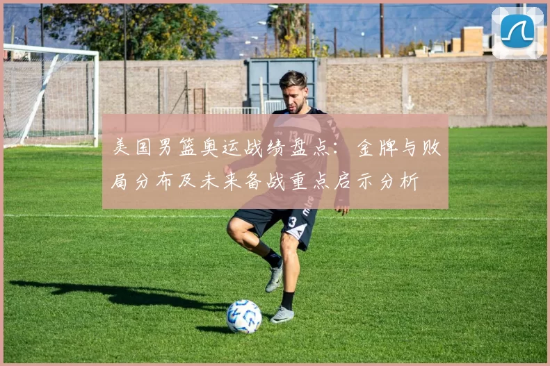 美国男篮奥运战绩盘点：金牌与败局分布及未来备战重点启示分析