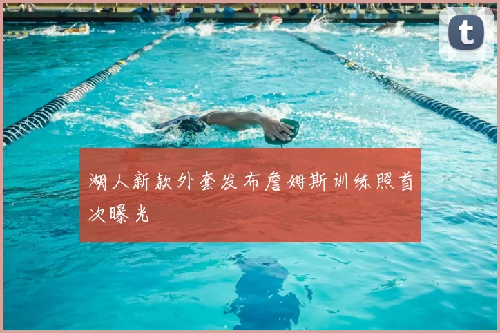 湖人新款外套发布詹姆斯训练照首次曝光