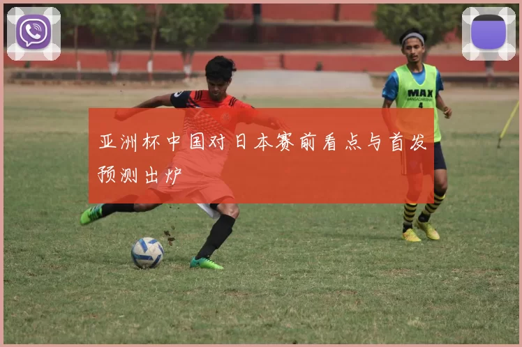亚洲杯中国对日本赛前看点与首发预测出炉