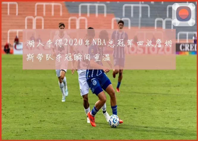 湖人夺得2020年NBA总冠军回放詹姆斯带队夺冠瞬间重温