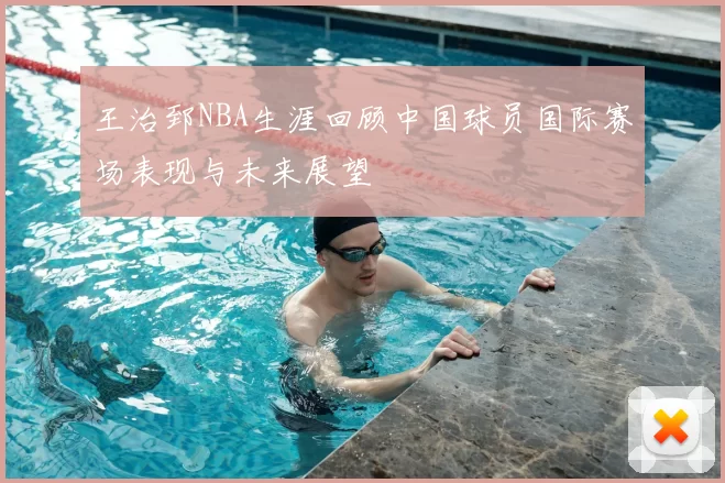 王治郅NBA生涯回顾中国球员国际赛场表现与未来展望