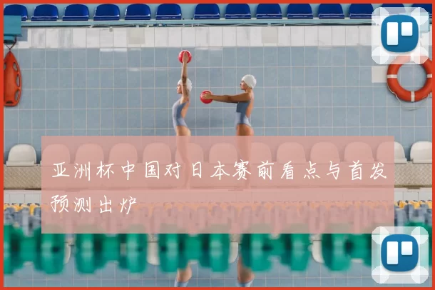 亚洲杯中国对日本赛前看点与首发预测出炉