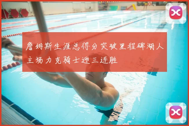 詹姆斯生涯总得分突破里程碑湖人主场力克骑士迎三连胜