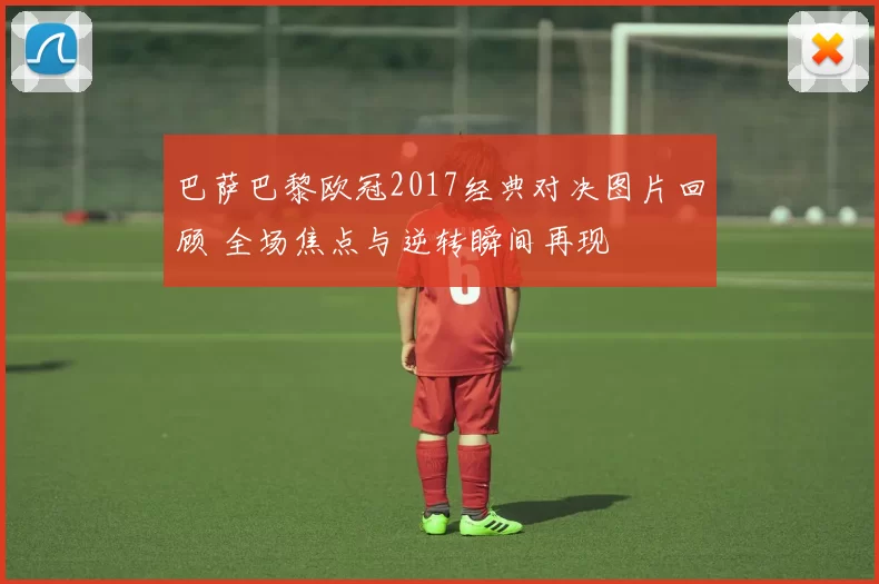 巴萨巴黎欧冠2017经典对决图片回顾 全场焦点与逆转瞬间再现