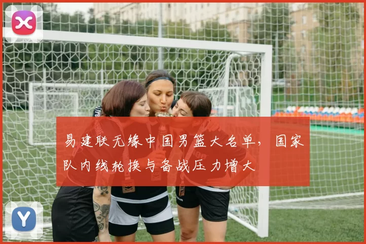 易建联无缘中国男篮大名单，国家队内线轮换与备战压力增大