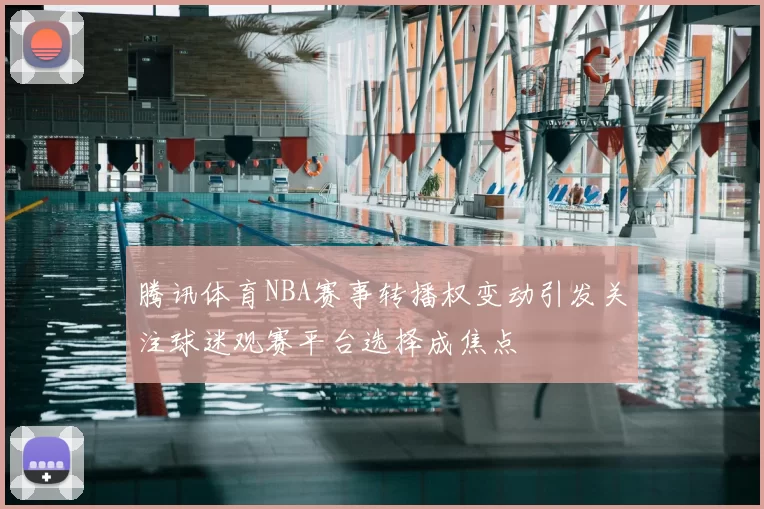 腾讯体育NBA赛事转播权变动引发关注球迷观赛平台选择成焦点