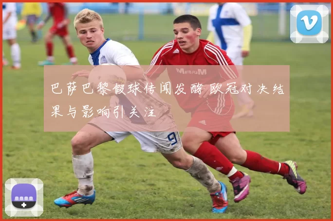 巴萨巴黎假球传闻发酵 欧冠对决结果与影响引关注