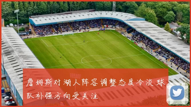 詹姆斯对湖人阵容调整态度冷淡 球队补强方向受关注