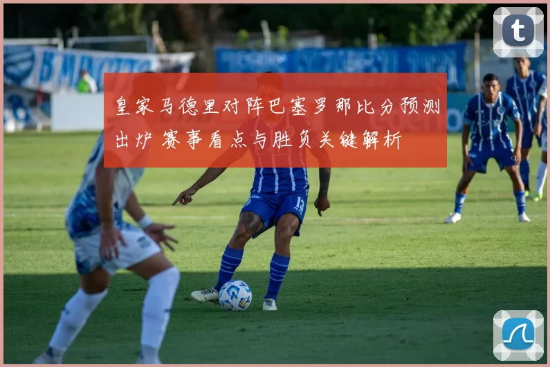 皇家马德里对阵巴塞罗那比分预测出炉 赛事看点与胜负关键解析