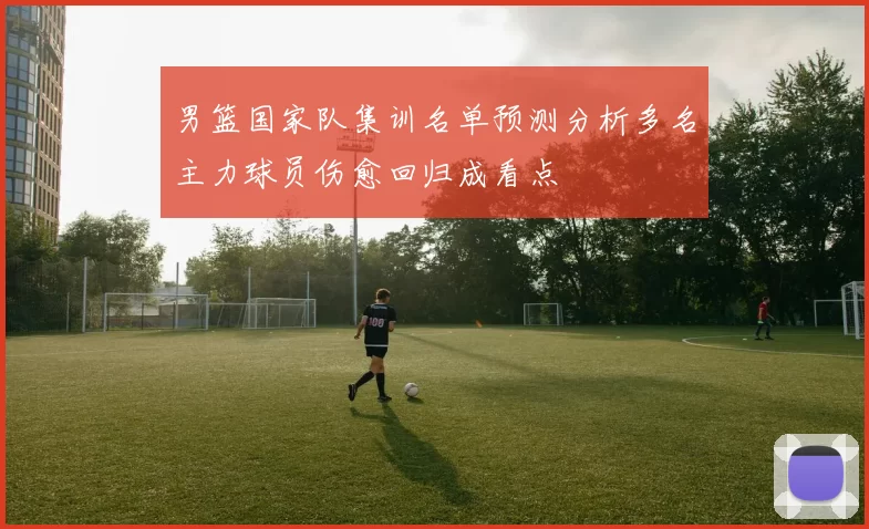 男篮国家队集训名单预测分析多名主力球员伤愈回归成看点