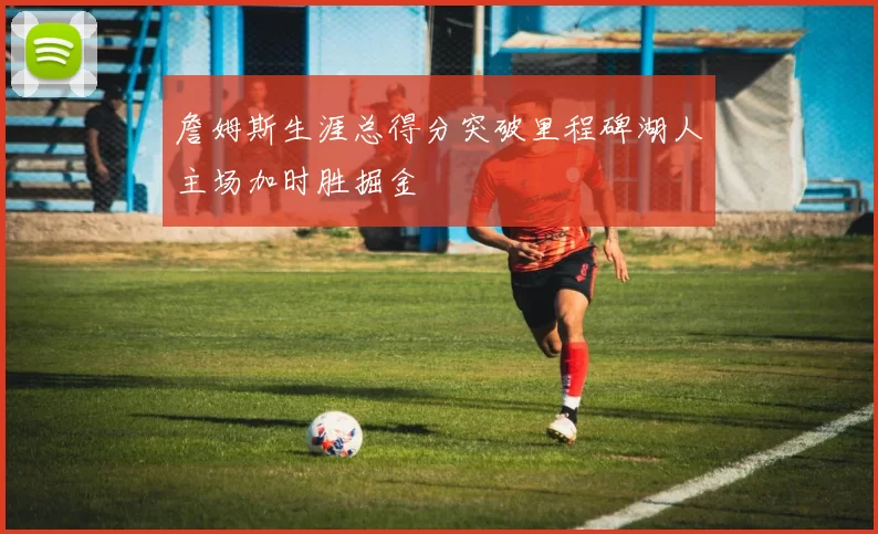 詹姆斯生涯总得分突破里程碑湖人主场加时胜掘金