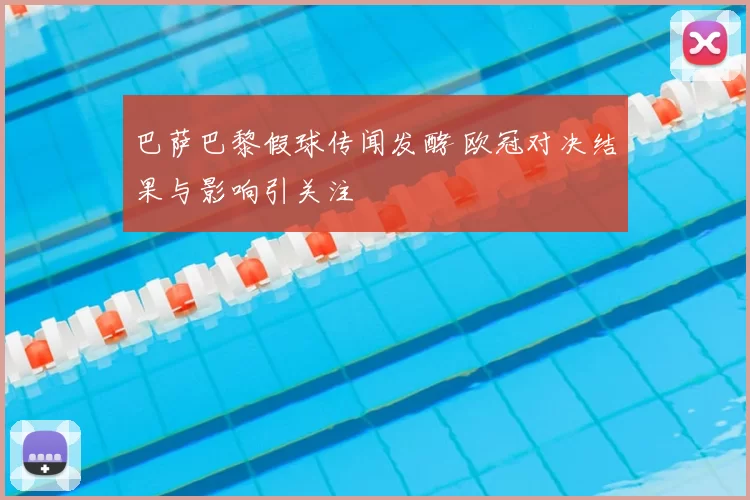 巴萨巴黎假球传闻发酵 欧冠对决结果与影响引关注