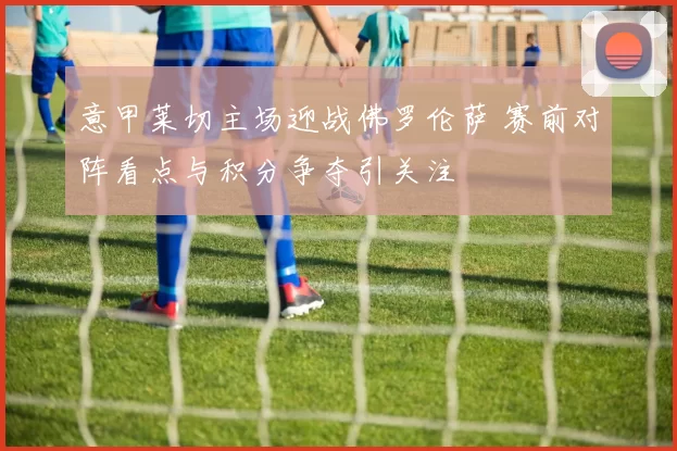 意甲莱切主场迎战佛罗伦萨 赛前对阵看点与积分争夺引关注