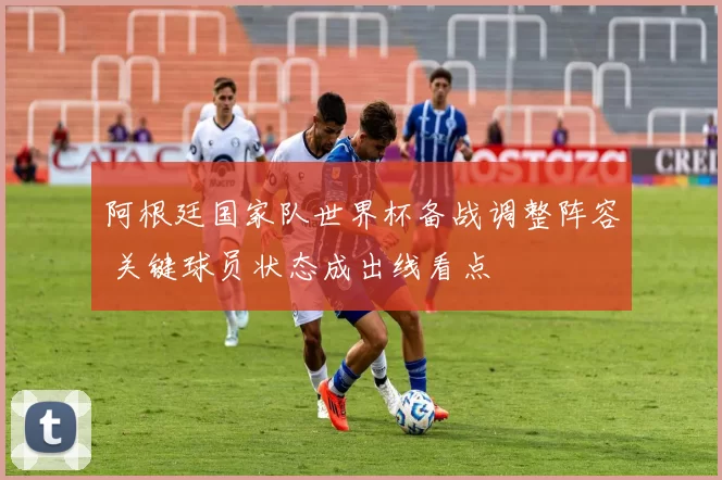 阿根廷国家队世界杯备战调整阵容 关键球员状态成出线看点