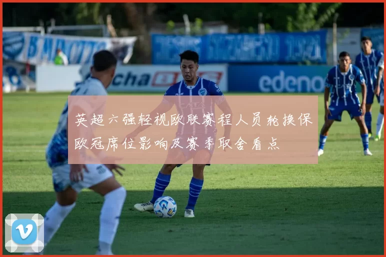 英超六强轻视欧联赛程人员轮换保欧冠席位影响及赛季取舍看点